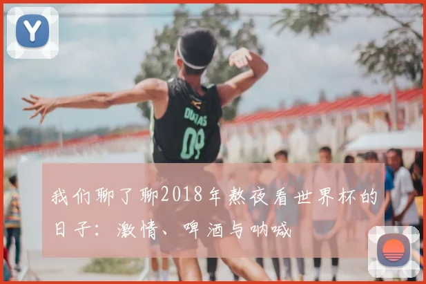 我们聊了聊2018年熬夜看世界杯的日子：激情、啤酒与呐喊