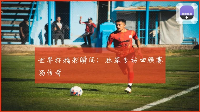 世界杯精彩瞬间：独家专访回顾赛场传奇