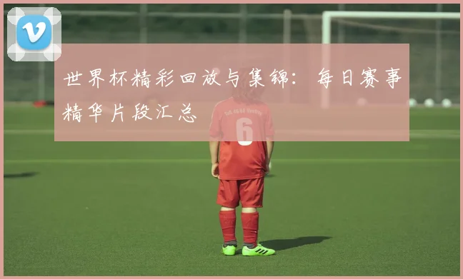 世界杯精彩回放与集锦：每日赛事精华片段汇总