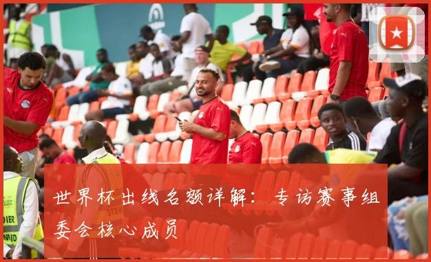 世界杯出线名额详解：专访赛事组委会核心成员