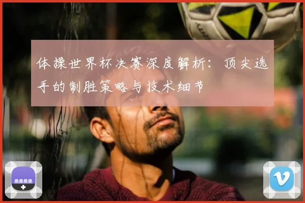 体操世界杯决赛深度解析：顶尖选手的制胜策略与技术细节