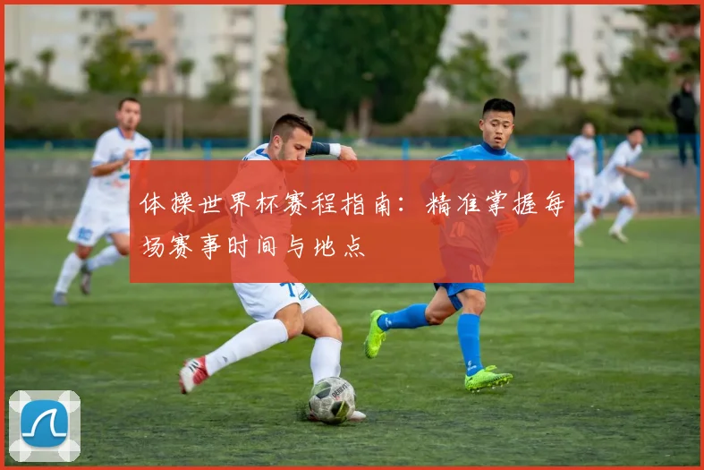 体操世界杯赛程指南:精准掌握每场赛事时间与地点