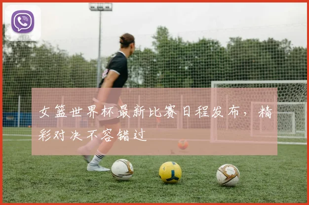 女篮世界杯最新比赛日程发布，精彩对决不容错过