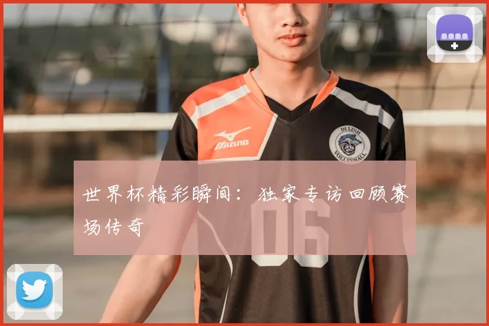世界杯精彩瞬间：独家专访回顾赛场传奇
