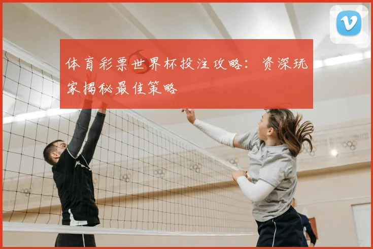 体育彩票世界杯投注攻略:资深玩家揭秘最佳策略