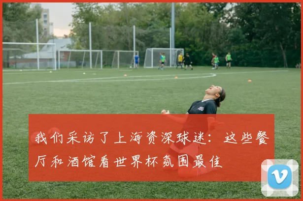 我们采访了上海资深球迷：这些餐厅和酒馆看世界杯氛围最佳