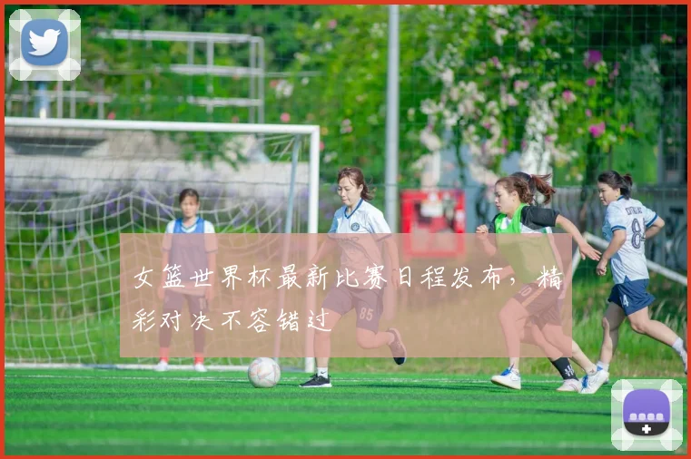 女篮世界杯最新比赛日程发布，精彩对决不容错过