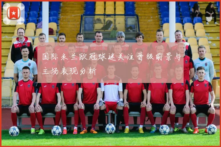 国际米兰欧冠球迷关注晋级前景与主场表现分析