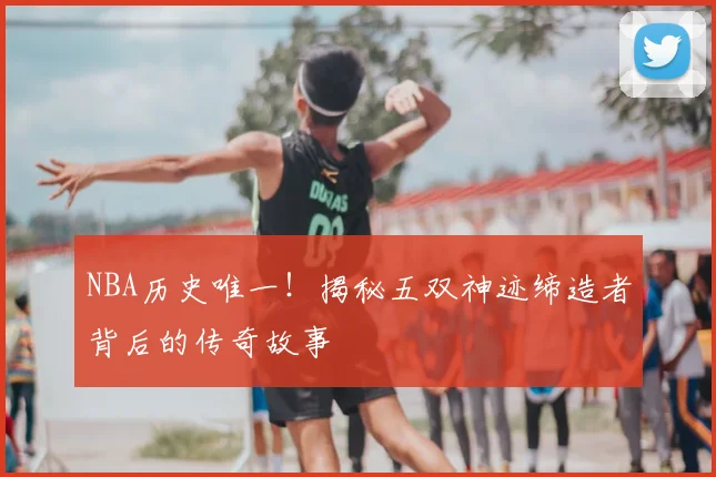 NBA历史唯一!揭秘五双神迹缔造者背后的传奇故事