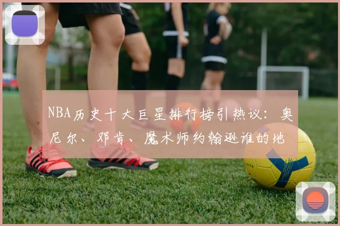 NBA历史十大巨星排行榜引热议:奥尼尔、邓肯、魔术师约翰逊谁的地位更高?