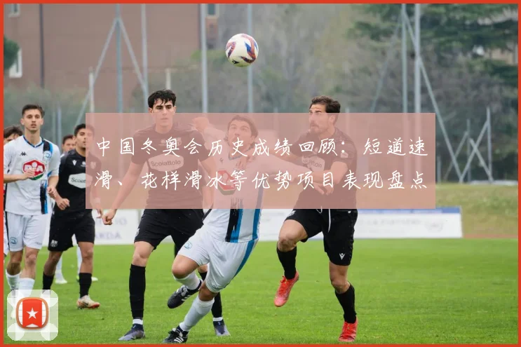 中国冬奥会历史成绩回顾：短道速滑、花样滑冰等优势项目表现盘点