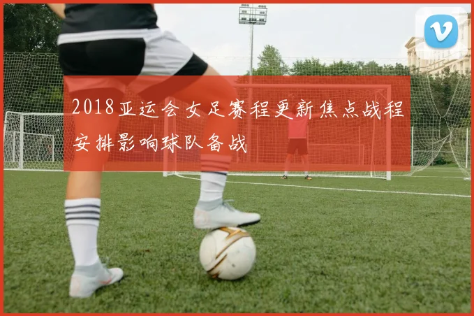 2018亚运会女足赛程更新焦点战程安排影响球队备战