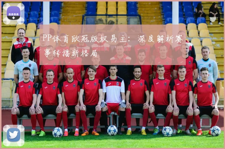 PP体育欧冠版权易主：深度解析赛事转播新格局