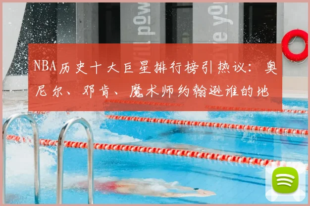 NBA历史十大巨星排行榜引热议：奥尼尔、邓肯、魔术师约翰逊谁的地位更高？