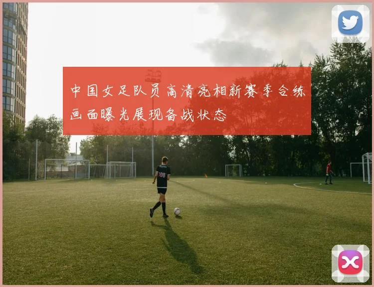 中国女足队员高清亮相新赛季合练画面曝光展现备战状态