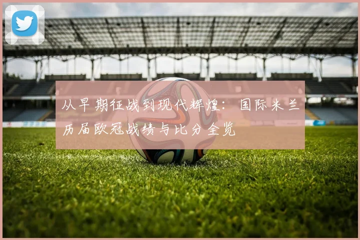 从早期征战到现代辉煌：国际米兰历届欧冠战绩与比分全览