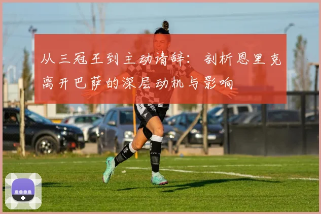 从三冠王到主动请辞：剖析恩里克离开巴萨的深层动机与影响