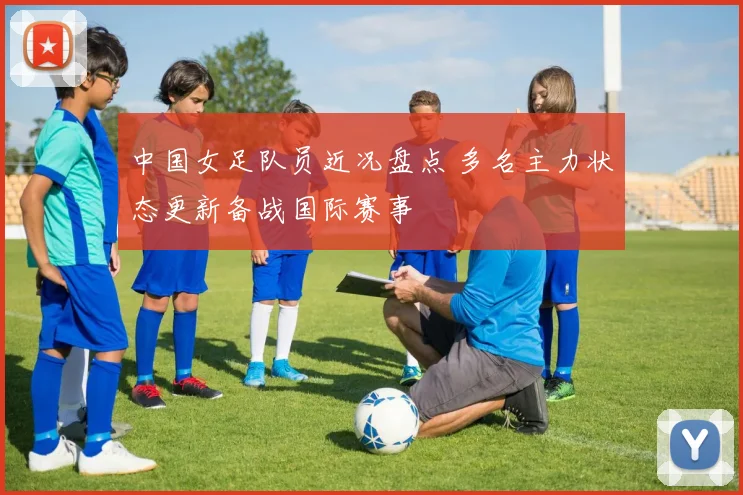 中国女足队员近况盘点 多名主力状态更新备战国际赛事