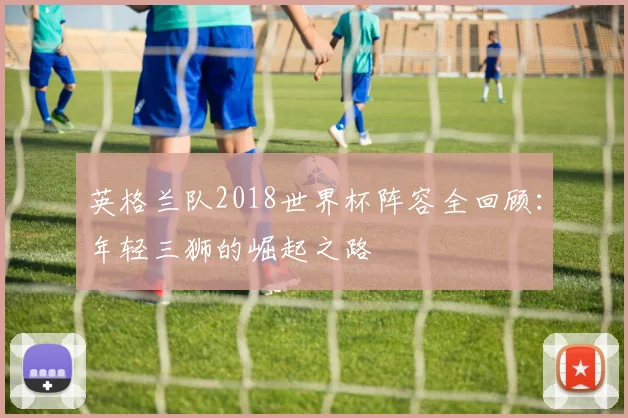 英格兰队2018世界杯阵容全回顾：年轻三狮的崛起之路